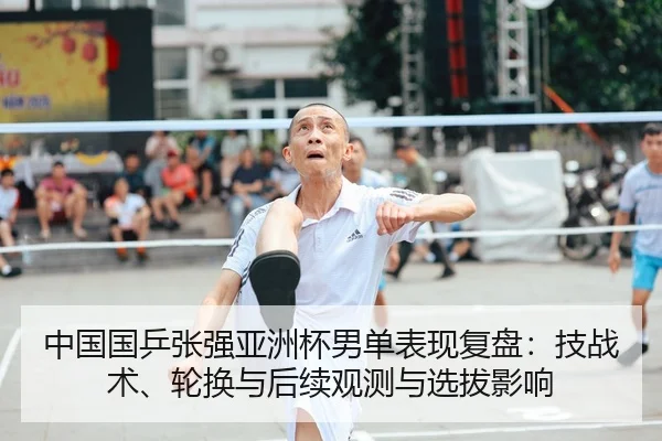 中国国乒张强亚洲杯男单表现复盘：技战术、轮换与后续观测与选拔影响
