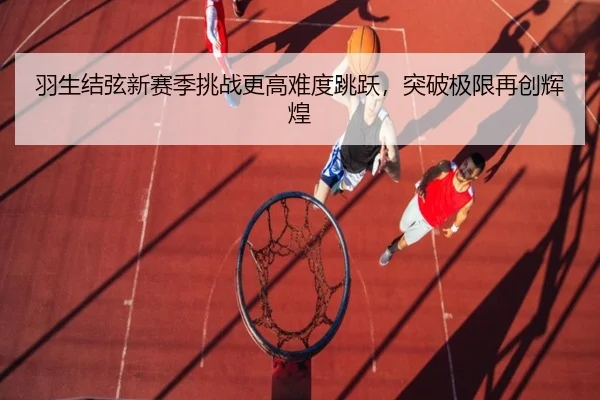 羽生结弦新赛季挑战更高难度跳跃，突破极限再创辉煌